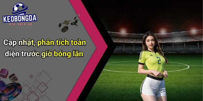 Cập nhật, phân tích toàn diện trước giờ bóng lăn