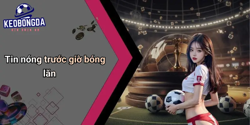Tin nóng trước giờ bóng lăn