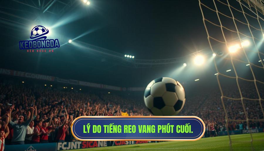 Phân tích chuyên sâu: Tại sao tiếng reo vang thường xuất hiện ở phút cuối?